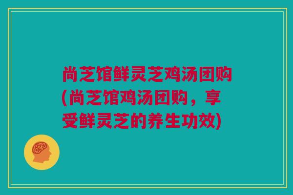尚芝馆鲜灵芝鸡汤团购(尚芝馆鸡汤团购，享受鲜灵芝的养生功效)