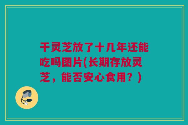 干灵芝放了十几年还能吃吗图片(长期存放灵芝，能否安心食用？)