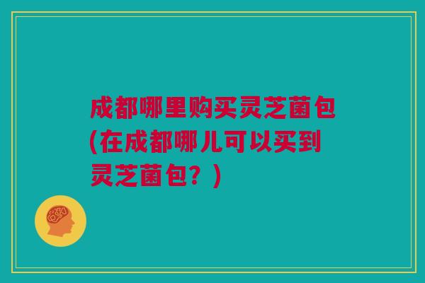 成都哪里购买灵芝菌包(在成都哪儿可以买到灵芝菌包？)