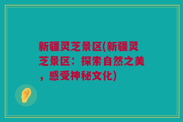 新疆灵芝景区(新疆灵芝景区:探索自然之美,感受神秘文化) 新疆灵芝景区(新疆灵芝景区:探索自然之美,感受神秘文化)