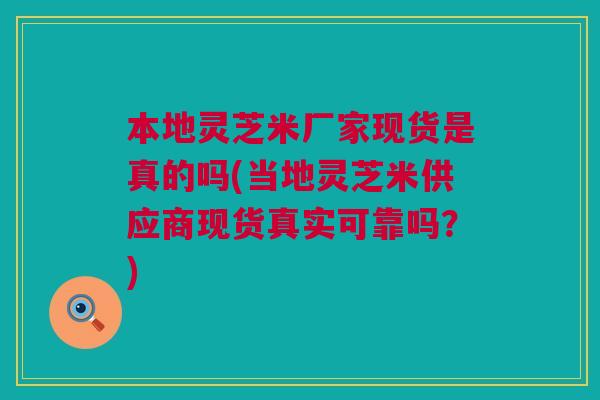 本地灵芝米厂家现货是真的吗(当地灵芝米供应商现货真实可靠吗？)