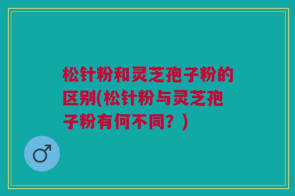 松针粉和灵芝孢子粉的区别(松针粉与灵芝孢子粉有何不同？)