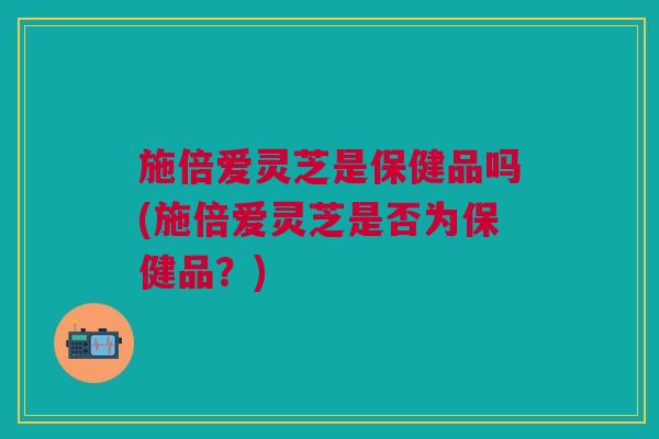 施倍爱灵芝是保健品吗(施倍爱灵芝是否为保健品？)