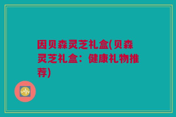 因贝森灵芝礼盒(贝森灵芝礼盒：健康礼物推荐)