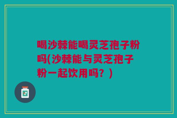 喝沙棘能喝灵芝孢子粉吗(沙棘能与灵芝孢子粉一起饮用吗？)
