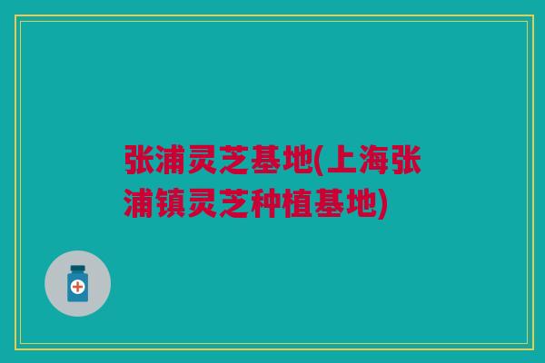张浦灵芝基地(上海张浦镇灵芝种植基地)