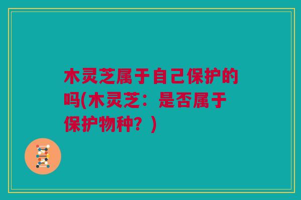 木灵芝属于自己保护的吗(木灵芝：是否属于保护物种？)