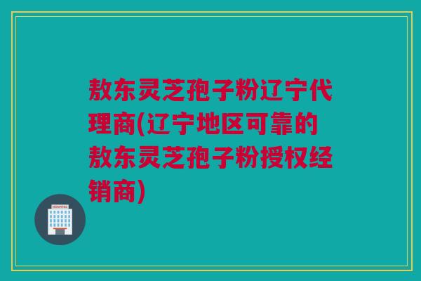 敖东灵芝孢子粉辽宁代理商(辽宁地区可靠的敖东灵芝孢子粉授权经销商)