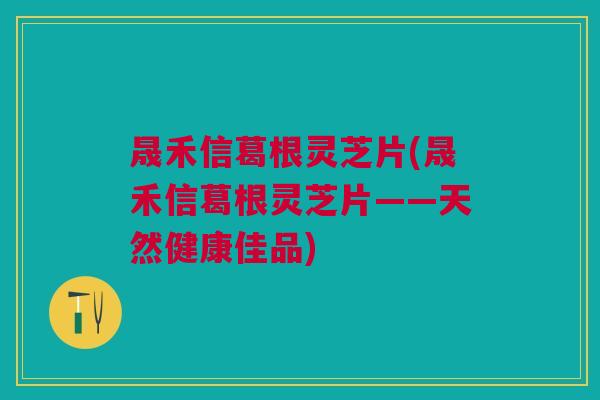 晟禾信葛根灵芝片(晟禾信葛根灵芝片——天然健康佳品)