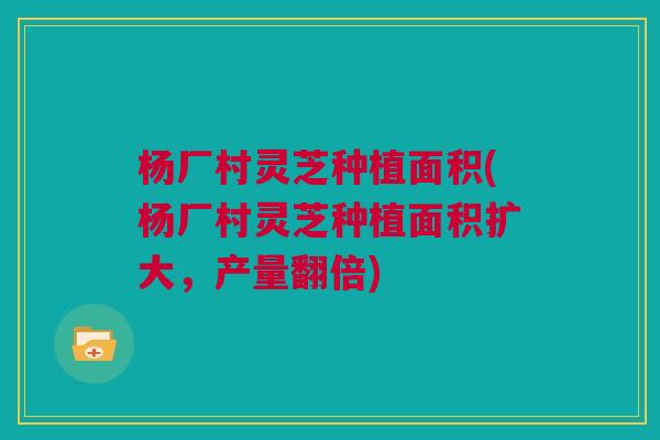 杨厂村灵芝种植面积(杨厂村灵芝种植面积扩大，产量翻倍)