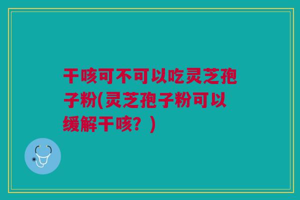 干咳可不可以吃灵芝孢子粉(灵芝孢子粉可以缓解干咳？)