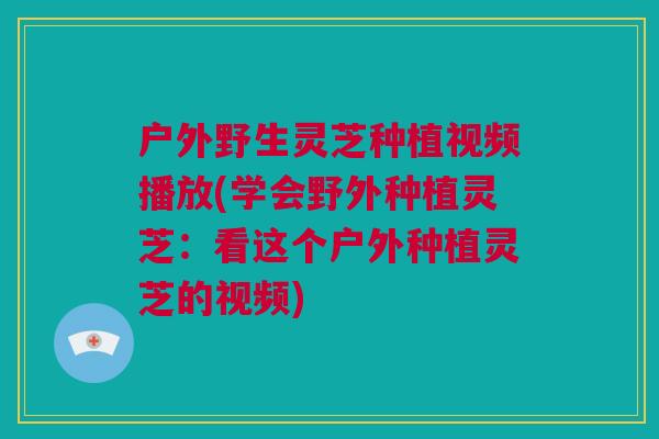 户外野生灵芝种植视频播放(学会野外种植灵芝：看这个户外种植灵芝的视频)