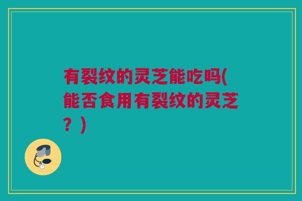有裂纹的灵芝能吃吗(能否食用有裂纹的灵芝？)