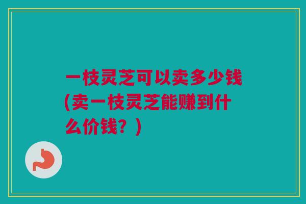 一枝灵芝可以卖多少钱(卖一枝灵芝能赚到什么价钱？)
