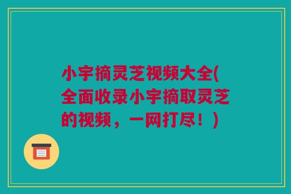 小宇摘灵芝视频大全(全面收录小宇摘取灵芝的视频，一网打尽！)