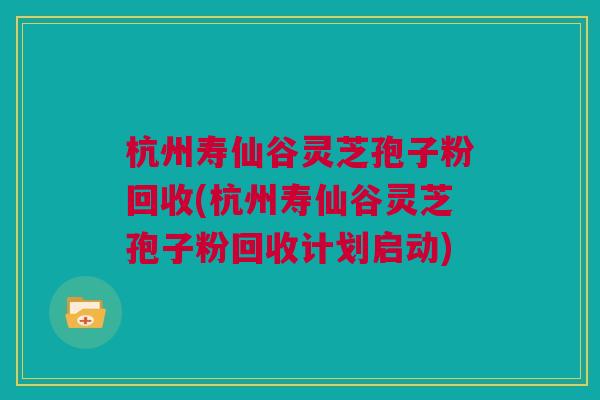 杭州寿仙谷灵芝孢子粉回收(杭州寿仙谷灵芝孢子粉回收计划启动)