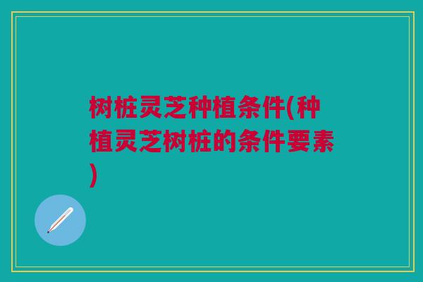 树桩灵芝种植条件(种植灵芝树桩的条件要素)