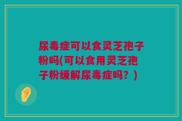 尿毒症可以食灵芝孢子粉吗(可以食用灵芝孢子粉缓解尿毒症吗？)