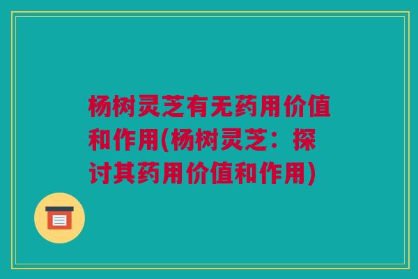 杨树灵芝有无药用价值和作用(杨树灵芝：探讨其药用价值和作用)