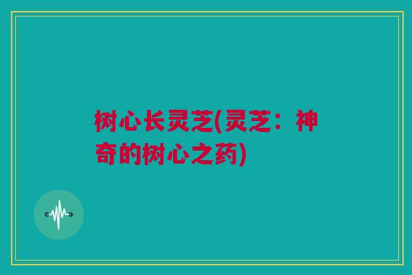 树心长灵芝(灵芝：神奇的树心之药)
