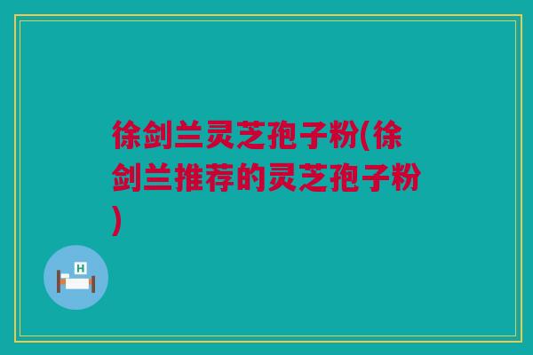 徐剑兰灵芝孢子粉(徐剑兰推荐的灵芝孢子粉)