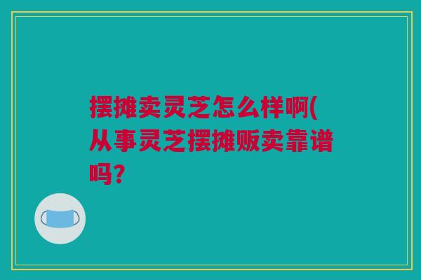 摆摊卖灵芝怎么样啊(从事灵芝摆摊贩卖靠谱吗？