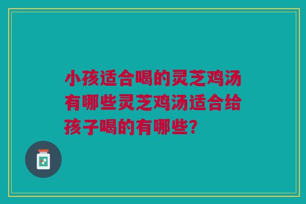 小孩适合喝的灵芝鸡汤有哪些灵芝鸡汤适合给孩子喝的有哪些？