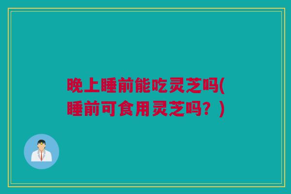 晚上睡前能吃灵芝吗(睡前可食用灵芝吗？)