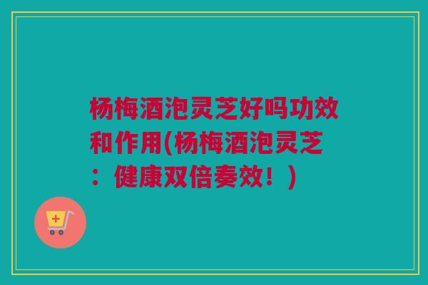 杨梅酒泡灵芝好吗功效和作用(杨梅酒泡灵芝:健康双倍奏效!) 杨梅酒泡灵芝好吗功效和作用(杨梅酒泡灵芝:健康双倍奏效!)