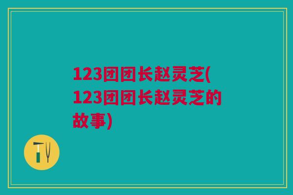 123团团长赵灵芝(123团团长赵灵芝的故事)
