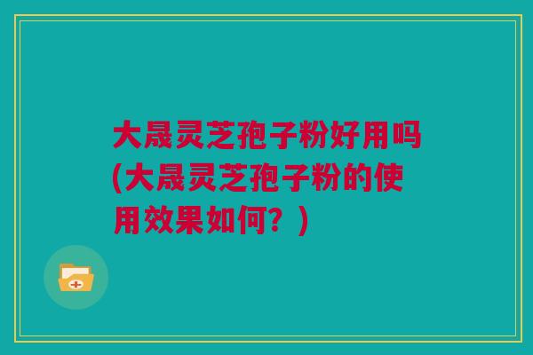 大晟灵芝孢子粉好用吗(大晟灵芝孢子粉的使用效果如何？)