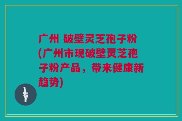 广州 破壁灵芝孢子粉(广州市现破壁灵芝孢子粉产品，带来健康新趋势)