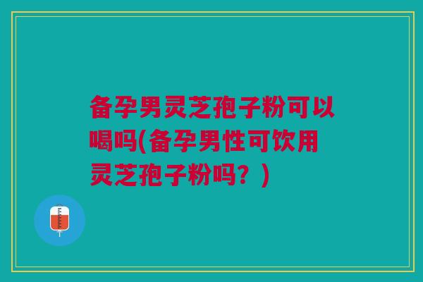 备孕男灵芝孢子粉可以喝吗(备孕男性可饮用灵芝孢子粉吗？)