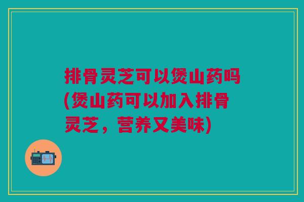 排骨灵芝可以煲山药吗(煲山药可以加入排骨灵芝，营养又美味)
