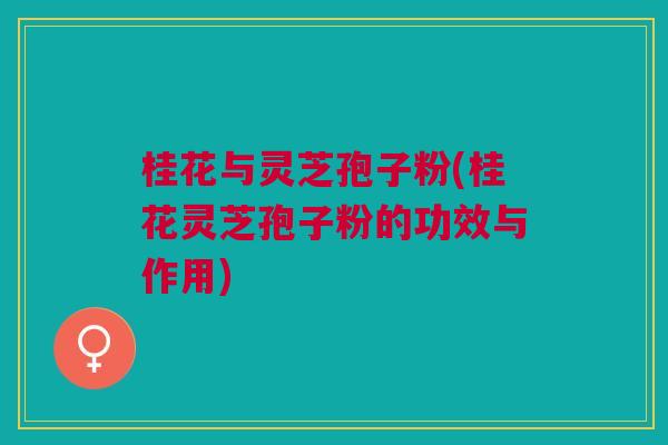 桂花与灵芝孢子粉(桂花灵芝孢子粉的功效与作用)