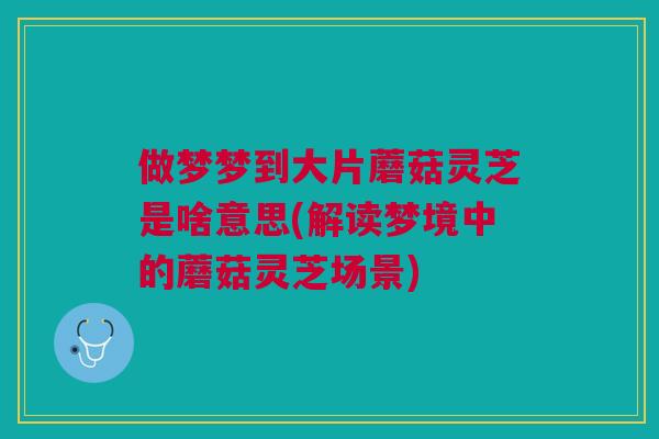 做梦梦到大片蘑菇灵芝是啥意思(解读梦境中的蘑菇灵芝场景)