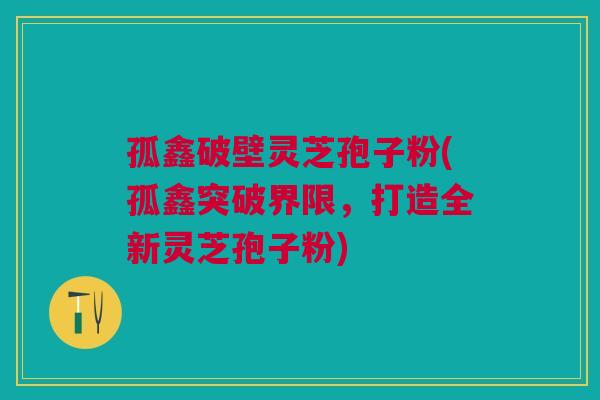 孤鑫破壁灵芝孢子粉(孤鑫突破界限，打造全新灵芝孢子粉)