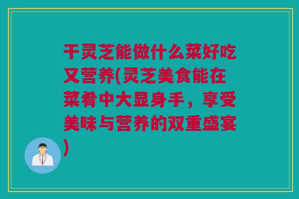 干灵芝能做什么菜好吃又营养(灵芝美食能在菜肴中大显身手，享受美味与营养的双重盛宴)