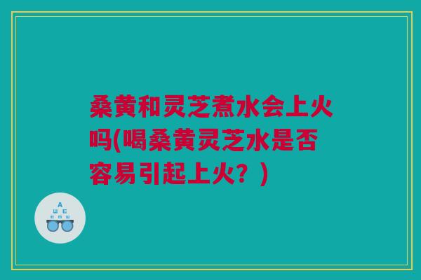 桑黄和灵芝煮水会上火吗(喝桑黄灵芝水是否容易引起上火？)