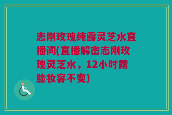 志刚玫瑰纯露灵芝水直播间(直播解密志刚玫瑰灵芝水，12小时露脸妆容不变)