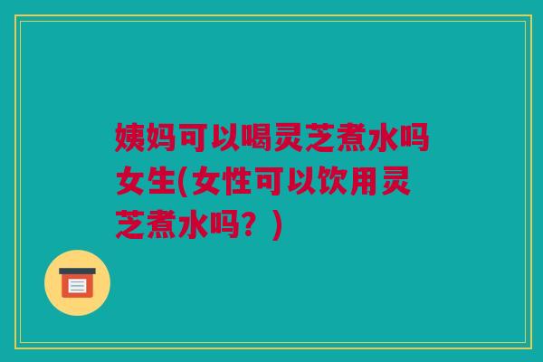 姨妈可以喝灵芝煮水吗女生(女性可以饮用灵芝煮水吗？)
