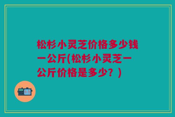 松杉小灵芝价格多少钱一公斤(松杉小灵芝一公斤价格是多少？)
