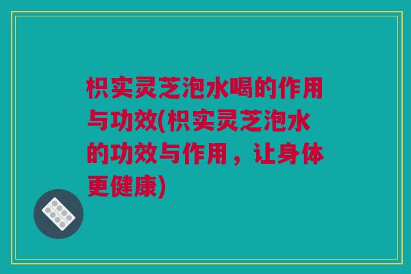 枳实灵芝泡水喝的作用与功效(枳实灵芝泡水的功效与作用，让身体更健康)