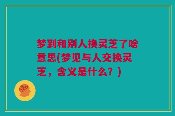 梦到和别人换灵芝了啥意思(梦见与人交换灵芝，含义是什么？)