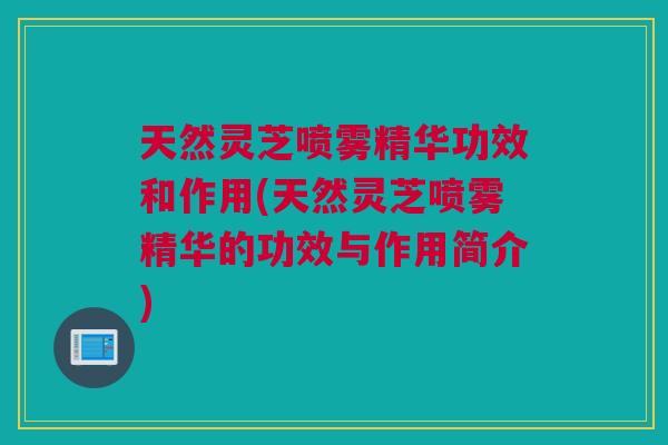 天然灵芝喷雾精华功效和作用(天然灵芝喷雾精华的功效与作用简介)