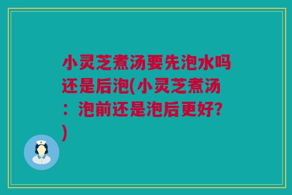 小灵芝煮汤要先泡水吗还是后泡(小灵芝煮汤：泡前还是泡后更好？)