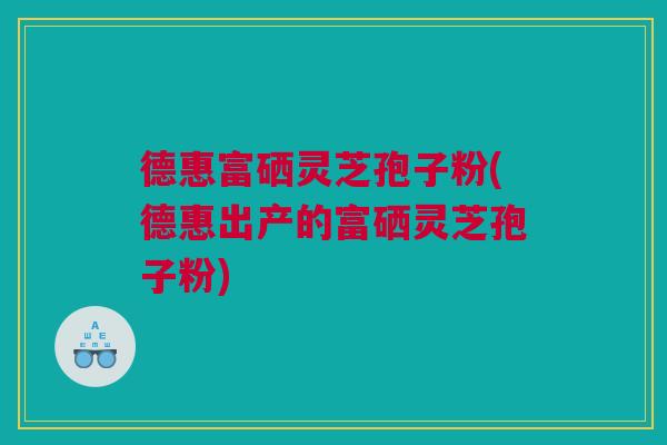 德惠富硒灵芝孢子粉(德惠出产的富硒灵芝孢子粉)