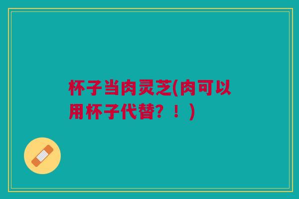 杯子当肉灵芝(肉可以用杯子代替？！)