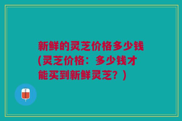 新鲜的灵芝价格多少钱(灵芝价格：多少钱才能买到新鲜灵芝？)