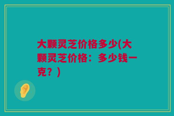 大颗灵芝价格多少(大颗灵芝价格：多少钱一克？)